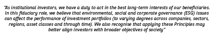 As institutional investors, we have a duty to act in the best long-term interests of our beneficiaries. In this fiduciary role, we believe that environmental, social and corporate governance (ESG) issues can affect the performance of investment portfolios (to varying degrees across companies, sectors, regions, asset classes and through time). We also recognise that applying these Principles may better align investors with broader objectives of society